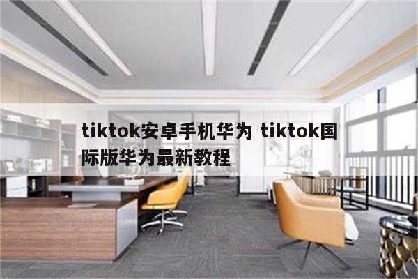 tiktok安卓手机华为 tiktok国际版华为最新教程