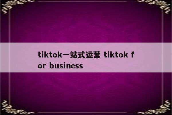 tiktok一站式运营 tiktok for business