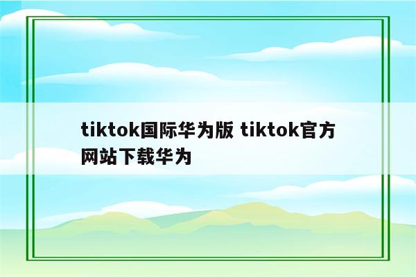 tiktok国际华为版 tiktok官方网站下载华为