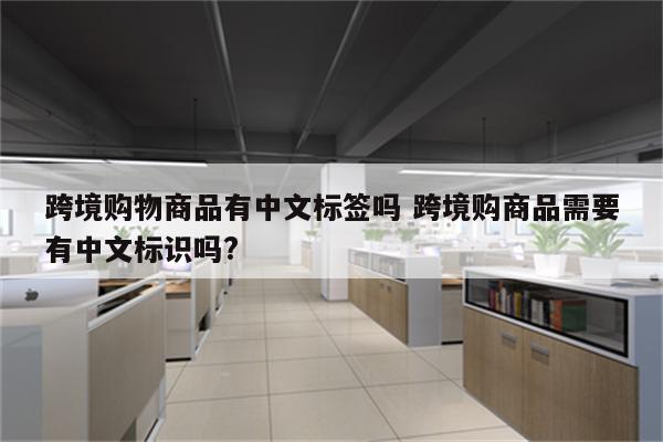 跨境购物商品有中文标签吗 跨境购商品需要有中文标识吗?