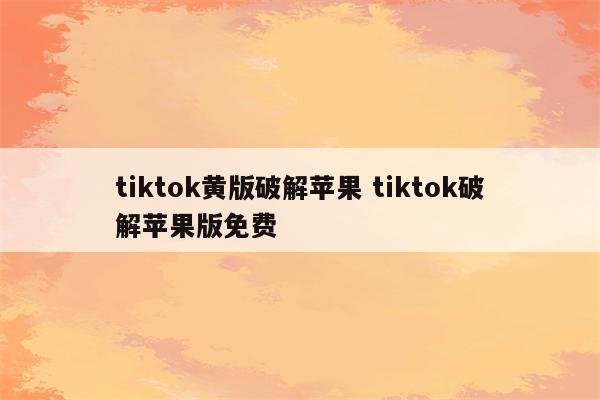 tiktok黄版破解苹果 tiktok破解苹果版免费