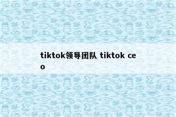 tiktok领导团队 tiktok ceo