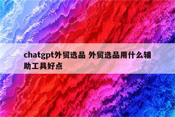 chatgpt外贸选品 外贸选品用什么辅助工具好点