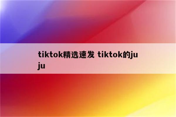 tiktok精选速发 tiktok的juju