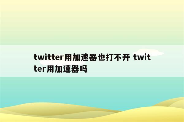 twitter用加速器也打不开 twitter用加速器吗