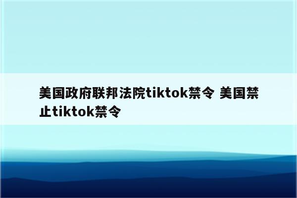 美国政府联邦法院tiktok禁令 美国禁止tiktok禁令