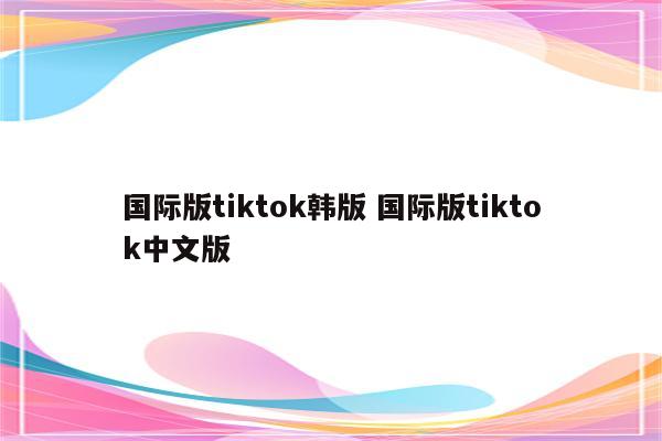 国际版tiktok韩版 国际版tiktok中文版