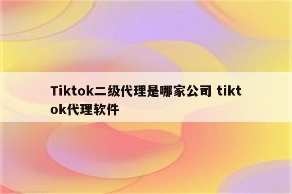 Tiktok二级代理是哪家公司 tiktok代理软件