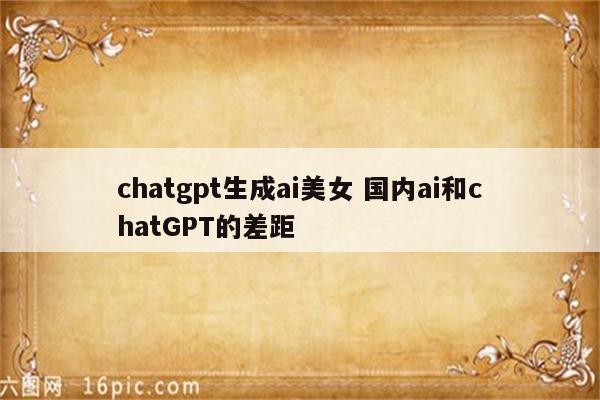 chatgpt生成ai美女 国内ai和chatGPT的差距