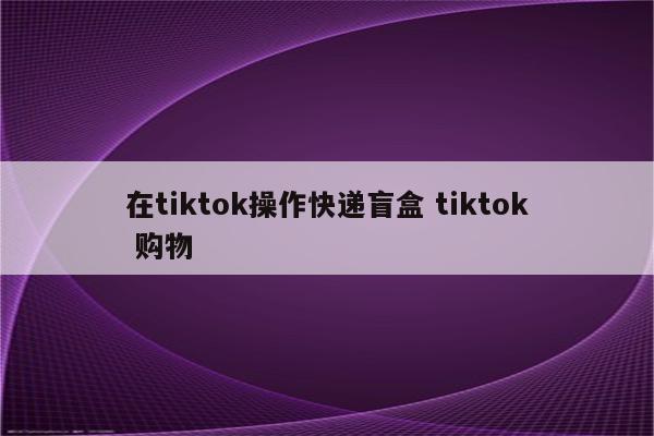 在tiktok操作快递盲盒 tiktok 购物