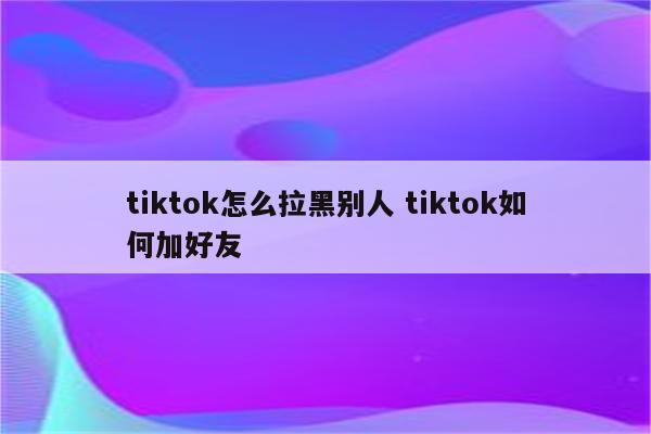 tiktok怎么拉黑别人 tiktok如何加好友