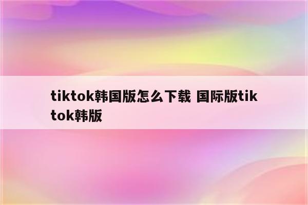 tiktok韩国版怎么下载 国际版tiktok韩版