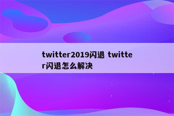 twitter2019闪退 twitter闪退怎么解决