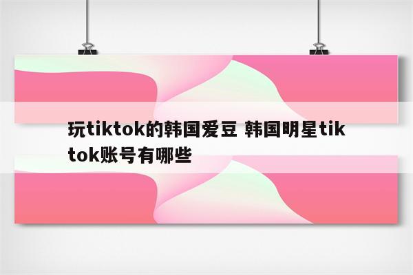 玩tiktok的韩国爱豆 韩国明星tiktok账号有哪些