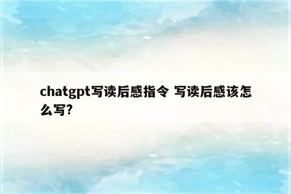 chatgpt写读后感指令 写读后感该怎么写?