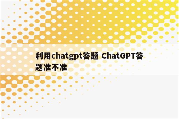 利用chatgpt答题 ChatGPT答题准不准