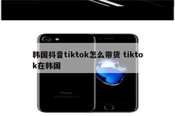 韩国抖音tiktok怎么带货 tiktok在韩国