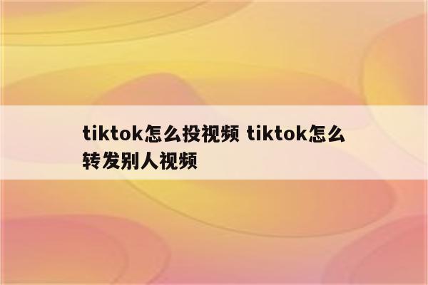 tiktok怎么投视频 tiktok怎么转发别人视频