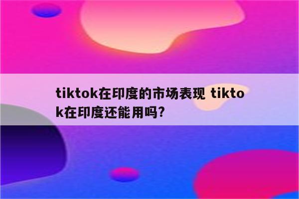 tiktok在印度的市场表现 tiktok在印度还能用吗?