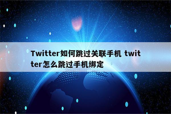 Twitter如何跳过关联手机 twitter怎么跳过手机绑定