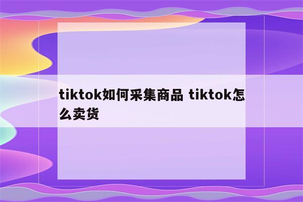 tiktok如何采集商品 tiktok怎么卖货