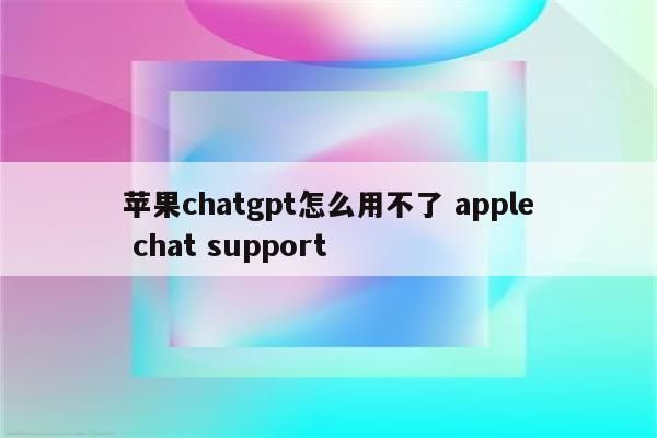 苹果chatgpt怎么用不了 apple chat support