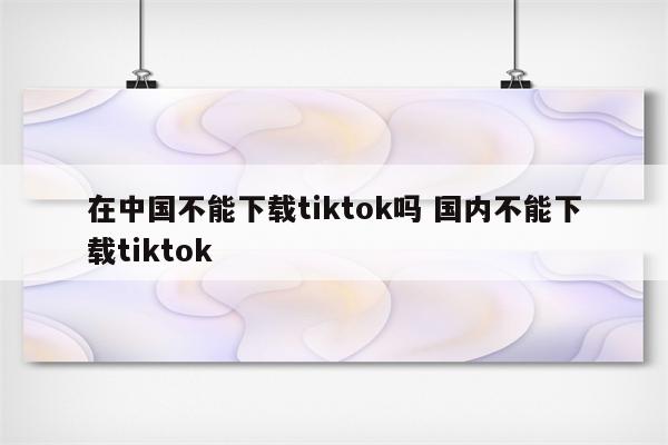 在中国不能下载tiktok吗 国内不能下载tiktok