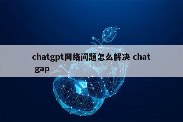 chatgpt网络问题怎么解决 chat gap