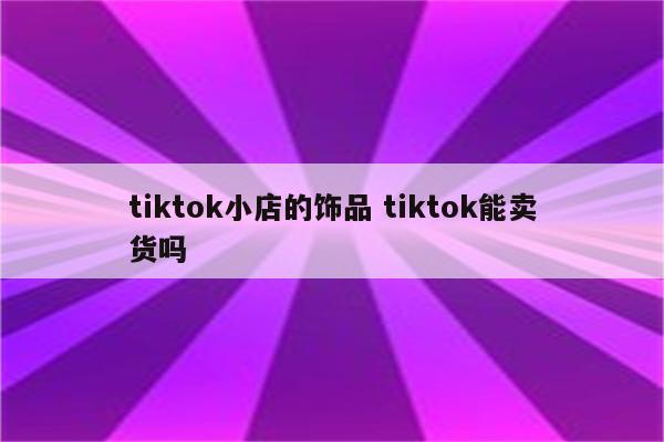 tiktok小店的饰品 tiktok能卖货吗