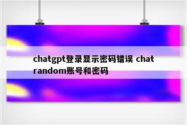 chatgpt登录显示密码错误 chatrandom账号和密码