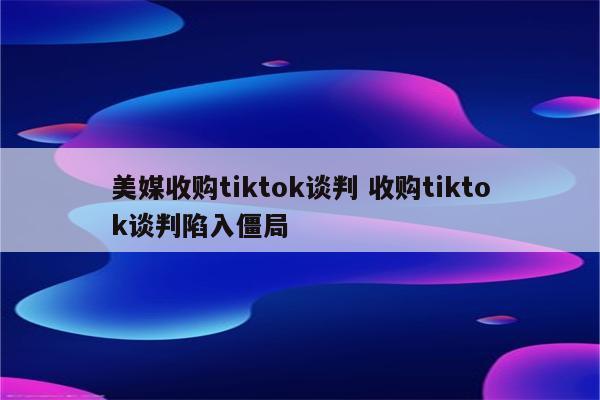 美媒收购tiktok谈判 收购tiktok谈判陷入僵局