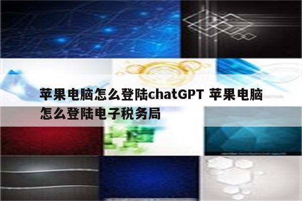 苹果电脑怎么登陆chatGPT 苹果电脑怎么登陆电子税务局