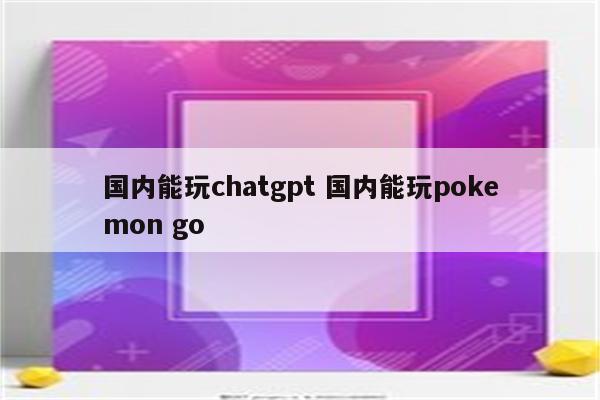 国内能玩chatgpt 国内能玩pokemon go