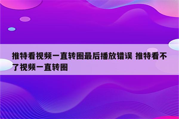 推特看视频一直转圈最后播放错误 推特看不了视频一直转圈