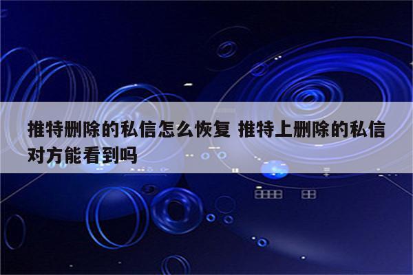 推特删除的私信怎么恢复 推特上删除的私信对方能看到吗