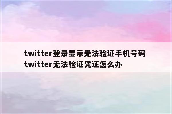 twitter登录显示无法验证手机号码 twitter无法验证凭证怎么办