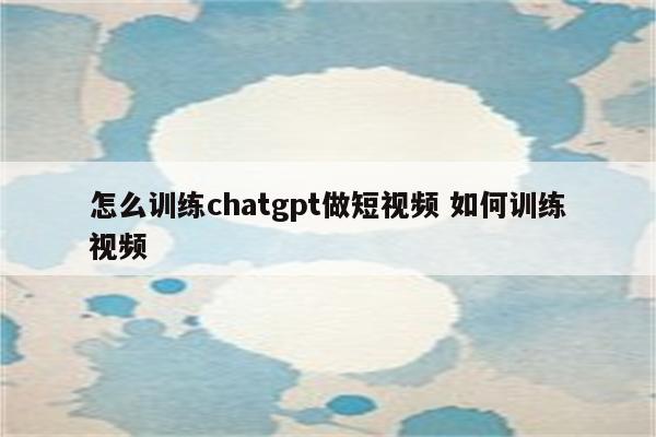 怎么训练chatgpt做短视频 如何训练视频