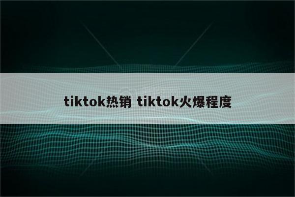 tiktok热销 tiktok火爆程度