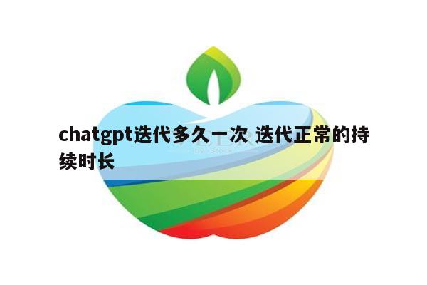 chatgpt迭代多久一次 迭代正常的持续时长