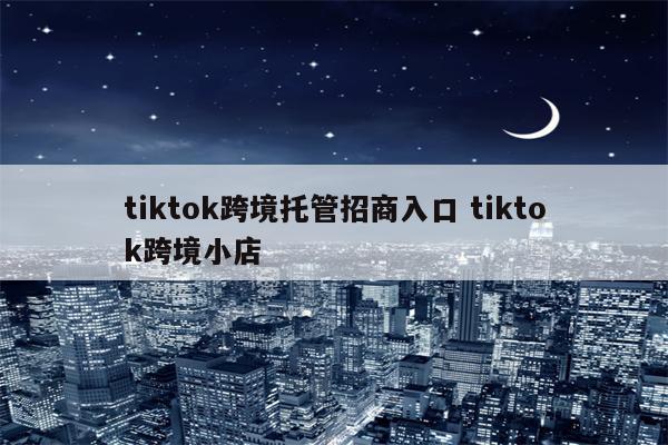 tiktok跨境托管招商入口 tiktok跨境小店