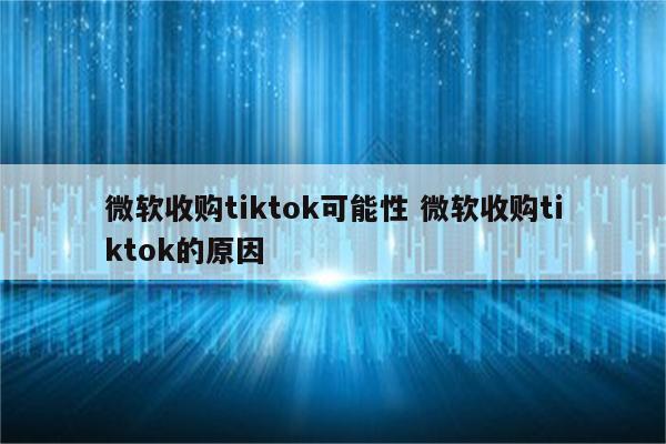 微软收购tiktok可能性 微软收购tiktok的原因