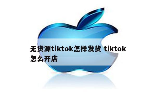 无货源tiktok怎样发货 tiktok怎么开店