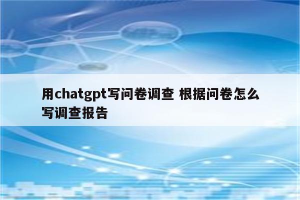 用chatgpt写问卷调查 根据问卷怎么写调查报告