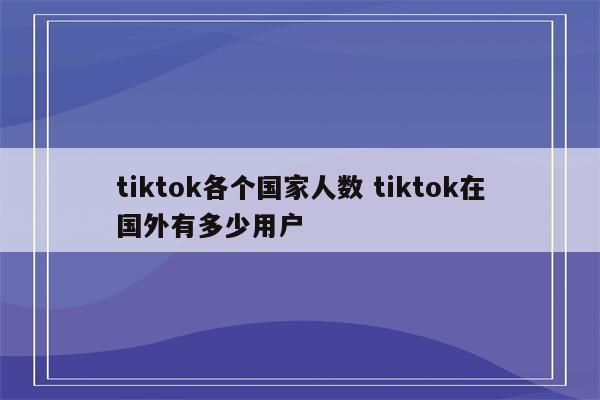 tiktok各个国家人数 tiktok在国外有多少用户