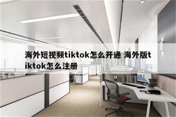 海外短视频tiktok怎么开通 海外版tiktok怎么注册