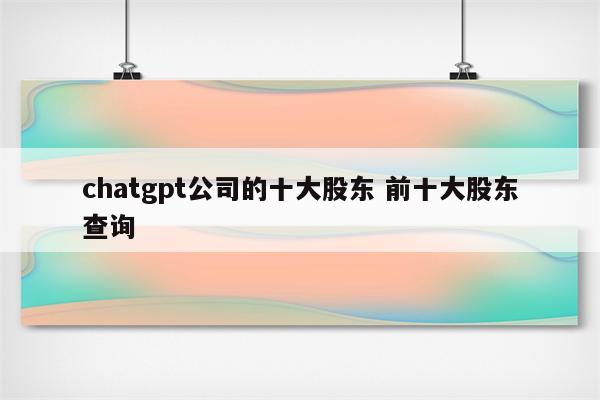 chatgpt公司的十大股东 前十大股东查询