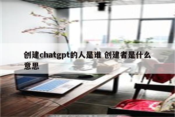 创建chatgpt的人是谁 创建者是什么意思