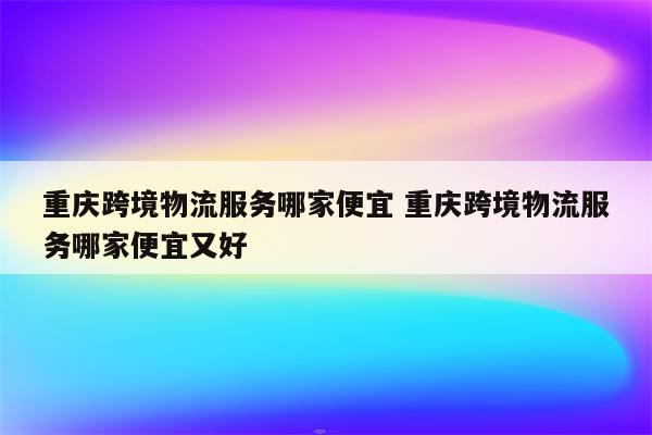 重庆跨境物流服务哪家便宜 重庆跨境物流服务哪家便宜又好