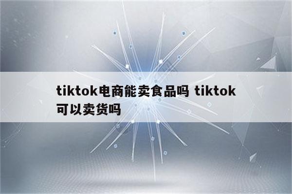 tiktok电商能卖食品吗 tiktok可以卖货吗