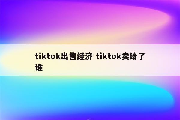 tiktok出售经济 tiktok卖给了谁